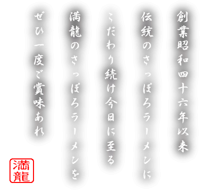 創業昭和四十六年以来、伝統のさっぽろラーメンにこだわり続け今日に至る。満龍のさっぽろラーメンをぜひ一度ご賞味あれ。満龍